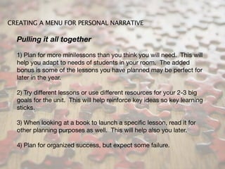 CREATING A MENU FOR PERSONAL NARRATIVE

  Pulling it all together

  1) Plan for more minilessons than you think you will need. This will
  help you adapt to needs of students in your room. The added
  bonus is some of the lessons you have planned may be perfect for
  later in the year.

  2) Try different lessons or use different resources for your 2-3 big
  goals for the unit. This will help reinforce key ideas so key learning
  sticks.

  3) When looking at a book to launch a speciﬁc lesson, read it for
  other planning purposes as well. This will help also you later.

  4) Plan for organized success, but expect some failure.
 