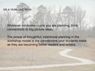 ON A YEARLONG PATH




  Whatever minilesson cycle you are planning, think
  connections to big picture ideas.

  The power of thoughtful, intentional planning in the
  workshop model is the connections your students make
  as they are becoming better readers and writers.
 