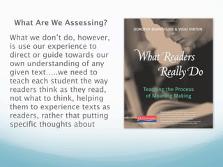 What Are We Assessing?

What we don’t do, however,
is use our experience to
direct or guide towards our
own understanding of any
given text…..we need to
teach each student the way
readers think as they read,
not what to think, helping
them to experience texts as
readers, rather that putting
speciﬁc thoughts about
 