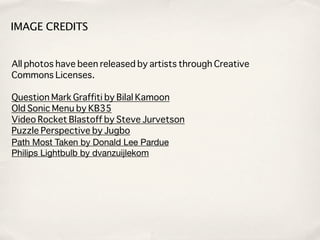 IMAGE CREDITS


All photos have been released by artists through Creative
Commons Licenses.

Question Mark Graffiti by Bilal Kamoon
Old Sonic Menu by KB35
Video Rocket Blastoff by Steve Jurvetson
Puzzle Perspective by Jugbo
Path Most Taken by Donald Lee Pardue
Philips Lightbulb by dvanzuijlekom
 