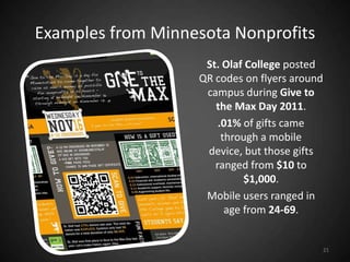 Examples from Minnesota Nonprofits
                    St. Olaf College posted
                   QR codes on flyers around
                    campus during Give to
                      the Max Day 2011.
                       .01% of gifts came
                        through a mobile
                    device, but those gifts
                      ranged from $10 to
                             $1,000.
                    Mobile users ranged in
                         age from 24-69.


                                           21
 