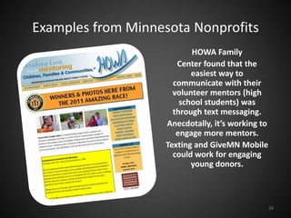 Examples from Minnesota Nonprofits
                           HOWA Family
                       Center found that the
                           easiest way to
                      communicate with their
                      volunteer mentors (high
                        school students) was
                      through text messaging.
                    Anecdotally, it’s working to
                       engage more mentors.
                    Texting and GiveMN Mobile
                      could work for engaging
                           young donors.



                                                   26
 
