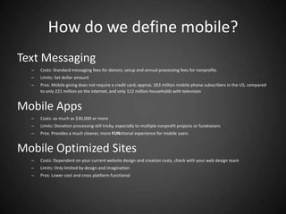 How do we define mobile?
Text Messaging
  –   Costs: Standard messaging fees for donors; setup and annual processing fees for nonprofits
  –   Limits: Set dollar amount
  –   Pros: Mobile giving does not require a credit card; approx. 263 million mobile phone subscribers in the US, compared
      to only 221 million on the internet, and only 112 million households with television


Mobile Apps
  –   Costs: as much as $30,000 or more
  –   Limits: Donation processing still tricky, especially to multiple nonprofit projects or fundraisers
  –   Pros: Provides a much cleaner, more FUNctional experience for mobile users


Mobile Optimized Sites
  –   Costs: Dependent on your current website design and creation costs, check with your web design team
  –   Limits: Only limited by design and imagination
  –   Pros: Lower cost and cross platform functional
 