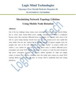 Logic Mind Technologies
Vijayangar (Near Maruthi Medicals), Bangalore-40
Ph: 8123668124 // 8123668066
Maximizing Network Topology Lifetime
Using Mobile Node Rotation
Abstract
One of the key challenges facing wireless sensor networks (WSNs) is extending network lifetime
due to sensor nodes having limited power supplies. Extending WSN lifetime is complicated
because nodes often experience differential power consumption. For example, nodes closer to the
sink in a given routing topology transmit more data and thus consume power more rapidly than
nodes farther from the sink. Inspired by the huddling behavior of emperor penguins where the
penguins take turns on the cold extremities of a penguin “huddle”, we propose mobile node
rotation, a new method for using low-cost mobile sensor nodes to address differential power
consumption and extend WSN lifetime. Specifically, we propose to rotate the nodes through the
high power consumption locations. We propose efficient algorithms for single and multiple
rounds of rotations. Our extensive simulations show that mobile node rotation can extend WSN
topology lifetime by more than eight times on average which is significantly better than existing
alternatives.
 