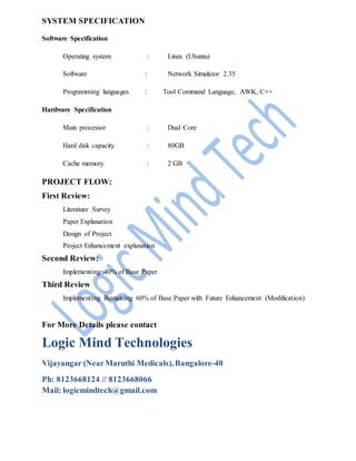 SYSTEM SPECIFICATION
Software Specification
Operating system : Linux (Ubuntu)
Software : Network Simulator 2.35
Programming languages : Tool Command Language, AWK, C++
Hardware Specification
Main processor : Dual Core
Hard disk capacity : 80GB
Cache memory : 2 GB
PROJECT FLOW:
First Review:
Literature Survey
Paper Explanation
Design of Project
Project Enhancement explanation
Second Review:
Implementing 40% of Base Paper
Third Review
Implementing Remaining 60% of Base Paper with Future Enhancement (Modification)
For More Details please contact
Logic Mind Technologies
Vijayangar (NearMaruthi Medicals), Bangalore-40
Ph: 8123668124 // 8123668066
Mail: logicmindtech@gmail.com