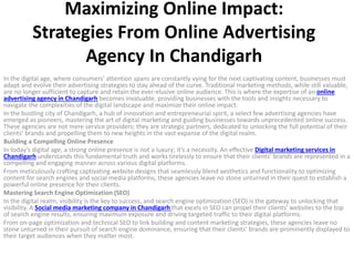 Maximizing Online Impact:
Strategies From Online Advertising
Agency In Chandigarh
In the digital age, where consumers’ attention spans are constantly vying for the next captivating content, businesses must
adapt and evolve their advertising strategies to stay ahead of the curve. Traditional marketing methods, while still valuable,
are no longer sufficient to capture and retain the ever-elusive online audience. This is where the expertise of an online
advertising agency in Chandigarh becomes invaluable, providing businesses with the tools and insights necessary to
navigate the complexities of the digital landscape and maximize their online impact.
In the bustling city of Chandigarh, a hub of innovation and entrepreneurial spirit, a select few advertising agencies have
emerged as pioneers, mastering the art of digital marketing and guiding businesses towards unprecedented online success.
These agencies are not mere service providers; they are strategic partners, dedicated to unlocking the full potential of their
clients’ brands and propelling them to new heights in the vast expanse of the digital realm.
Building a Compelling Online Presence
In today’s digital age, a strong online presence is not a luxury; it’s a necessity. An effective Digital marketing services in
Chandigarh understands this fundamental truth and works tirelessly to ensure that their clients’ brands are represented in a
compelling and engaging manner across various digital platforms.
From meticulously crafting captivating website designs that seamlessly blend aesthetics and functionality to optimizing
content for search engines and social media platforms, these agencies leave no stone unturned in their quest to establish a
powerful online presence for their clients.
Mastering Search Engine Optimization (SEO)
In the digital realm, visibility is the key to success, and search engine optimization (SEO) is the gateway to unlocking that
visibility. A Social media marketing company in Chandigarh that excels in SEO can propel their clients’ websites to the top
of search engine results, ensuring maximum exposure and driving targeted traffic to their digital platforms.
From on-page optimization and technical SEO to link building and content marketing strategies, these agencies leave no
stone unturned in their pursuit of search engine dominance, ensuring that their clients’ brands are prominently displayed to
their target audiences when they matter most.
 