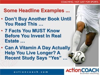 Some Headline Examples ...
• Don’t Buy Another Book Until
You Read This …
• 7 Facts You MUST Know
Before You Invest In Real
Estate …
• Can A Vitamin A Day Actually
Help You Live Longer? A
Recent Study Says “Yes” …
 