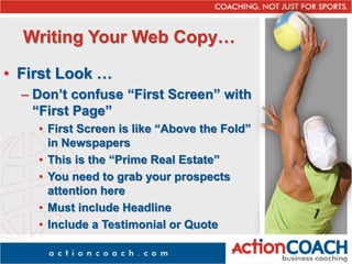 Writing Your Web Copy…
• First Look …
– Don’t confuse “First Screen” with
“First Page”
• First Screen is like “Above the Fold”
in Newspapers
• This is the “Prime Real Estate”
• You need to grab your prospects
attention here
• Must include Headline
• Include a Testimonial or Quote
 