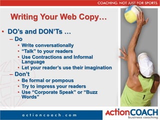 Writing Your Web Copy…
• DO’s and DON’Ts …
– Do
• Write conversationally
• “Talk” to your readers
• Use Contractions and Informal
Language
• Let your reader’s use their imagination
– Don’t
• Be formal or pompous
• Try to impress your readers
• Use “Corporate Speak” or “Buzz
Words”
 
