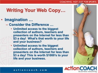 Writing Your Web Copy…
• Imagination …
– Consider the Difference …
• Unlimited access to the biggest
collection of authors, teachers and
presenters on the Internet for less than
$3 a day! What’s that worth to your life
and your business?
• Unlimited access to the biggest
collection of authors, teachers and
presenters on the Internet for less than
$3 a day! This is worth $1000’s to your
life and your business.
 