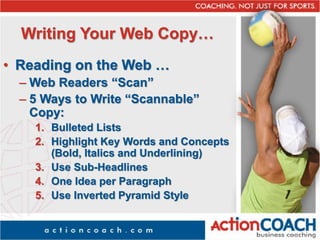 Writing Your Web Copy…
• Reading on the Web …
– Web Readers “Scan”
– 5 Ways to Write “Scannable”
Copy:
1. Bulleted Lists
2. Highlight Key Words and Concepts
(Bold, Italics and Underlining)
3. Use Sub-Headlines
4. One Idea per Paragraph
5. Use Inverted Pyramid Style
 