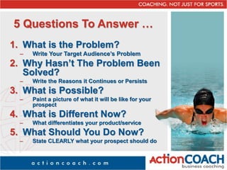 5 Questions To Answer …
1. What is the Problem?
– Write Your Target Audience’s Problem
2. Why Hasn’t The Problem Been
Solved?
– Write the Reasons it Continues or Persists
3. What is Possible?
– Paint a picture of what it will be like for your
prospect
4. What is Different Now?
– What differentiates your product/service
5. What Should You Do Now?
– State CLEARLY what your prospect should do
 