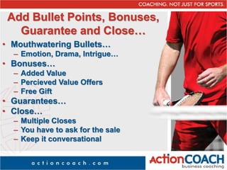 Add Bullet Points, Bonuses,
Guarantee and Close…
• Mouthwatering Bullets…
– Emotion, Drama, Intrigue…
• Bonuses…
– Added Value
– Percieved Value Offers
– Free Gift
• Guarantees…
• Close…
– Multiple Closes
– You have to ask for the sale
– Keep it conversational
 