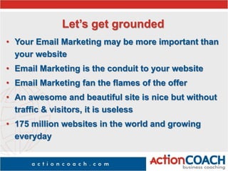 Let’s get grounded
• Your Email Marketing may be more important than
your website
• Email Marketing is the conduit to your website
• Email Marketing fan the flames of the offer
• An awesome and beautiful site is nice but without
traffic & visitors, it is useless
• 175 million websites in the world and growing
everyday
 