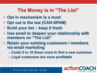 The Money is in “The List”
• Opt in mechanism is a must
• Opt out is the law (CAN-SPAM)
• Build your list – keep it fresh
• Use email to deepen your relationship with
members on “The List”
• Retain your existing customers / members
via email marketing
– Costs 5 to 10 times more to find a new customer
– Loyal customers are more profitable
 