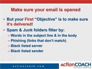 Make sure your email is opened
• But your First “Objective” is to make sure
it’s delivered!
• Spam & Junk folders filter by:
– Words in the subject line & in the body
– Phishing (links that don’t match)
– Black listed server
– Black listed sender
 