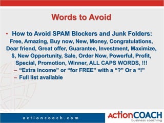 Words to Avoid
• How to Avoid SPAM Blockers and Junk Folders:
Free, Amazing, Buy now, New, Money, Congratulations,
Dear friend, Great offer, Guarantee, Investment, Maximize,
$, New Opportunity, Sale, Order Now, Powerful, Profit,
Special, Promotion, Winner, ALL CAPS WORDS, !!!
– “Extra income” or “for FREE” with a “?” Or a “!”
– Full list available
 