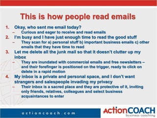 This is how people read emails
1. Okay, who sent me email today?
– Curious and eager to receive and read emails
2. I’m busy and I have just enough time to read the good stuff
– They scan for a) personal stuff b) important business emails c) other
emails that they have time to read
3. Let me delete all the junk mail so that it doesn’t clutter up my
inbox
– They are inundated with commercial emails and free newsletters –
and their forefinger is positioned on the trigger, ready to click on
delete in a rapid motion
4. My inbox is a private and personal space, and I don’t want
strangers and salespeople invading my privacy
– Their inbox is a sacred place and they are protective of it, inviting
only friends, relatives, colleagues and select business
acquaintances to enter
 