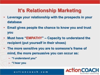 It’s Relationship Marketing
• Leverage your relationship with the prospects in your
database
• Email gives people the chance to know you and trust
you
• Must have “EMPATHY” – Capacity to understand the
recipient (put yourself in their shoes)
• The more sensitive you are to someone’s frame of
mind, the more persuasive you can occur as:
– “I understand you”
– “I hear you
 