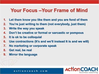 Your Focus –Your Frame of Mind
1. Let them know you like them and you are fond of them
2. You’re just writing to them (not everybody, just them)
3. Write the way you speak
4. Don’t be creative or formal or sarcastic or pompous
5. It is ok to be colloquial
6. Use contractions (It’s and we’ll instead It is and we will)
7. No marketing or corporate speak
8. Get real, be real
9. Mirror the language
 
