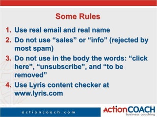 Some Rules
1. Use real email and real name
2. Do not use “sales” or “info” (rejected by
most spam)
3. Do not use in the body the words: “click
here”, “unsubscribe”, and “to be
removed”
4. Use Lyris content checker at
www.lyris.com
 