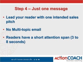Step 4 – Just one message
• Lead your reader with one intended sales
pitch
• No Multi-topic email
• Readers have a short attention span (3 to
8 seconds)
 