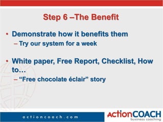 Step 6 –The Benefit
• Demonstrate how it benefits them
– Try our system for a week
• White paper, Free Report, Checklist, How
to…
– “Free chocolate éclair” story
 