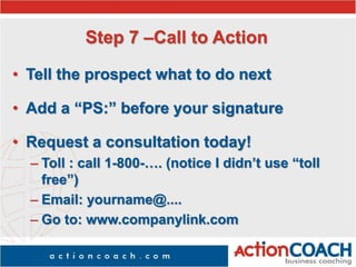 Step 7 –Call to Action
• Tell the prospect what to do next
• Add a “PS:” before your signature
• Request a consultation today!
– Toll : call 1-800-…. (notice I didn’t use “toll
free”)
– Email: yourname@....
– Go to: www.companylink.com
 