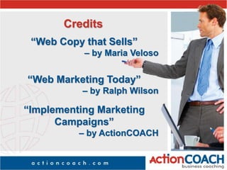 Credits
“Web Copy that Sells”
– by Maria Veloso
“Web Marketing Today”
– by Ralph Wilson
“Implementing Marketing
Campaigns”
– by ActionCOACH
 