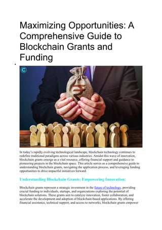 Maximizing Opportunities: A
Comprehensive Guide to
Blockchain Grants and
Funding

In today’s rapidly evolving technological landscape, blockchain technology continues to
redefine traditional paradigms across various industries. Amidst this wave of innovation,
blockchain grants emerge as a vital resource, offering financial support and guidance to
pioneering projects in the blockchain space. This article serves as a comprehensive guide to
understanding blockchain grants, navigating the application process, and leveraging funding
opportunities to drive impactful initiatives forward.
Understanding Blockchain Grants: Empowering Innovation:
Blockchain grants represent a strategic investment in the future of technology, providing
crucial funding to individuals, startups, and organizations exploring the potential of
blockchain solutions. These grants aim to catalyze innovation, foster collaboration, and
accelerate the development and adoption of blockchain-based applications. By offering
financial assistance, technical support, and access to networks, blockchain grants empower
 