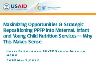 Maximizing Opportunities & Strategic
Repositioning PPFP into Maternal, Infant
and Young Child Nutrition Services--- Why
This Makes Sense
 H o l ly B l a n c h a r d R H /F P S e n io r Ad v is o r
 M C H IP
 C O R E M ay 3 , 2 0 1 2
 