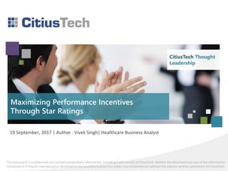 This document is confidential and contains proprietary information, including trade secrets of CitiusTech. Neither the document nor any of the information
contained in it may be reproduced or disclosed to any unauthorized person under any circumstances without the express written permission of CitiusTech.
CitiusTech Thought
Leadership
Maximizing Performance Incentives
Through Star Ratings
19 September, 2017 | Author : Vivek Singh| Healthcare Business Analyst
CitiusTech Thought
Leadership
 