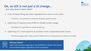 Ok, so LEX is not just a UI change...
● A lot of heavy lifting has been migrated from server to the client
○ Therefore, it is sensitive to browser & device performance.
● Lightning UI requires many XHRs to initially render a page
○ Therefore it is sensitive to network latency.
● Lightning UI is more dynamic & contains more components than Classic
○ Therefore pages with many custom ﬁelds and/or components are slower to render.
...but why does it seem slow?
Did you know?
Client side renderer application will ALWAYS be slower than server
side rendered pages regardless of the complexity.
 