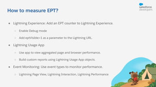How to measure EPT?
● Lightning Experience: Add an EPT counter to Lightning Experience.
○ Enable Debug mode
○ Add eptVisible=1 as a parameter to the Lightning URL.
● Lightning Usage App
○ Use app to view aggregated page and browser performance.
○ Build custom reports using Lightning Usage App objects.
● Event Monitoring: Use event types to monitor performance.
○ Lightning Page View, Lightning Interaction, Lightning Performance
 