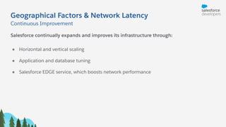 Geographical Factors & Network Latency
Salesforce continually expands and improves its infrastructure through:
● Horizontal and vertical scaling
● Application and database tuning
● Salesforce EDGE service, which boosts network performance
Continuous Improvement
 