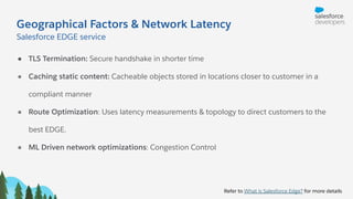 Geographical Factors & Network Latency
Salesforce EDGE service
Refer to What is Salesforce Edge? for more details
● TLS Termination: Secure handshake in shorter time
● Caching static content: Cacheable objects stored in locations closer to customer in a
compliant manner
● Route Optimization: Uses latency measurements & topology to direct customers to the
best EDGE.
● ML Driven network optimizations: Congestion Control
 