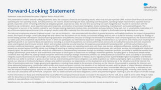 Forward-Looking Statement
Statement under the Private Securities Litigation Reform Act of 1995:
This presentation contains forward-looking statements about the company’s ﬁnancial and operating results, which may include expected GAAP and non-GAAP ﬁnancial and other
operating and non-operating results, including revenue, net income, diluted earnings per share, operating cash ﬂow growth, operating margin improvement, expected revenue
growth, expected current remaining performance obligation growth, expected tax rates, the one-time accounting non-cash charge that was incurred in connection with the
Salesforce.org combination; stock-based compensation expenses, amortization of purchased intangibles, shares outstanding, market growth and sustainability goals. The
achievement or success of the matters covered by such forward-looking statements involves risks, uncertainties and assumptions. If any such risks or uncertainties materialize or if
any of the assumptions prove incorrect, the company’s results could diﬀer materially from the results expressed or implied by the forward-looking statements we make.
The risks and uncertainties referred to above include -- but are not limited to -- risks associated with the eﬀect of general economic and market conditions; the impact of geopolitical
events; the impact of foreign currency exchange rate and interest rate ﬂuctuations on our results; our business strategy and our plan to build our business, including our strategy to
be the leading provider of enterprise cloud computing applications and platforms; the pace of change and innovation in enterprise cloud computing services; the seasonal nature of
our sales cycles; the competitive nature of the market in which we participate; our international expansion strategy; the demands on our personnel and infrastructure resulting from
signiﬁcant growth in our customer base and operations, including as a result of acquisitions; our service performance and security, including the resources and costs required to
avoid unanticipated downtime and prevent, detect and remediate potential security breaches; the expenses associated with new data centers and third-party infrastructure
providers; additional data center capacity; real estate and oﬃce facilities space; our operating results and cash ﬂows; new services and product features, including any eﬀorts to
expand our services beyond the CRM market; our strategy of acquiring or making investments in complementary businesses, joint ventures, services, technologies and intellectual
property rights; the performance and fair value of our investments in complementary businesses through our strategic investment portfolio; our ability to realize the beneﬁts from
strategic partnerships, joint ventures and investments; the impact of future gains or losses from our strategic investment portfolio, including gains or losses from overall market
conditions that may aﬀect the publicly traded companies within the company's strategic investment portfolio; our ability to execute our business plans; our ability to successfully
integrate acquired businesses and technologies, including delays related to the integration of Tableau due to regulatory review by the United Kingdom Competition and Markets
Authority; our ability to continue to grow unearned revenue and remaining performance obligation; our ability to protect our intellectual property rights; our ability to develop our
brands; our reliance on third-party hardware, software and platform providers; our dependency on the development and maintenance of the infrastructure of the Internet; the
eﬀect of evolving domestic and foreign government regulations, including those related to the provision of services on the Internet, those related to accessing the Internet, and
those addressing data privacy, cross-border data transfers and import and export controls; the valuation of our deferred tax assets and the release of related valuation allowances;
the potential availability of additional tax assets in the future; the impact of new accounting pronouncements and tax laws; uncertainties aﬀecting our ability to estimate our tax
rate; the impact of expensing stock options and other equity awards; the suﬃciency of our capital resources; factors related to our outstanding debt, revolving credit facility, term
loan and loan associated with 50 Fremont; compliance with our debt covenants and lease obligations; current and potential litigation involving us; and the impact of climate change.
Further information on these and other factors that could aﬀect the company’s ﬁnancial results is included in the reports on Forms 10-K, 10-Q and 8-K and in other ﬁlings it makes
with the Securities and Exchange Commission from time to time. These documents are available on the SEC Filings section of the Investor Information section of the company’s
website at www.salesforce.com/investor.
Salesforce.com, inc. assumes no obligation and does not intend to update these forward-looking statements, except as required by law.
 