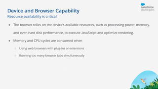 Device and Browser Capability
● The browser relies on the device’s available resources, such as processing power, memory,
and even hard disk performance, to execute JavaScript and optimize rendering.
● Memory and CPU cycles are consumed when
○ Using web browsers with plug-ins or extensions
○ Running too many browser tabs simultaneously
Resource availability is critical
 