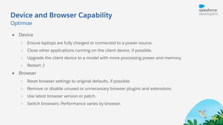 Device and Browser Capability
● Device
○ Ensure laptops are fully charged or connected to a power source.
○ Close other applications running on the client device, if possible.
○ Upgrade the client device to a model with more processing power and memory.
○ Restart ;)
● Browser
○ Reset browser settings to original defaults, if possible.
○ Remove or disable unused or unnecessary browser plugins and extensions.
○ Use latest browser version or patch.
○ Switch browsers: Performance varies by browser.
Optimize
 