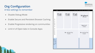 Org Conﬁguration
● Disable Debug Mode
● Enable Secure and Persistent Browser Caching
● Enable Progressive rendering on communities
● Limit # of Open tabs in Console Apps
A few settings to remember
 