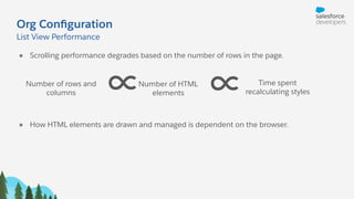 Org Conﬁguration
● Scrolling performance degrades based on the number of rows in the page.
List View Performance
∝ Time spent
recalculating styles
Number of HTML
elements
Number of rows and
columns ∝
● How HTML elements are drawn and managed is dependent on the browser.
 