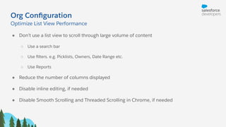 Org Conﬁguration
Optimize List View Performance
● Don’t use a list view to scroll through large volume of content
○ Use a search bar
○ Use ﬁlters. e.g. Picklists, Owners, Date Range etc.
○ Use Reports
● Reduce the number of columns displayed
● Disable inline editing, if needed
● Disable Smooth Scrolling and Threaded Scrolling in Chrome, if needed
 