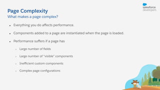 Page Complexity
● Everything you do aﬀects performance.
● Components added to a page are instantiated when the page is loaded.
● Performance suﬀers if a page has
○ Large number of ﬁelds
○ Large number of “visible” components
○ Ineﬃcient custom components
○ Complex page conﬁgurations
What makes a page complex?
 