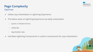 Page Complexity
● Utilize Lazy instantiation in Lightning Experience.
● The below areas of Lightning Experience are lazily instantiated:
○ Quick or Global Actions
○ Utility Bar
○ App Builder tabs
● Use Base Lightning Components in custom components for Lazy instantiation
Optimize
 