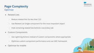 Page Complexity
● Related Lists
○ Reduce related lists (to less than 12)
○ Use Related List Single component for the most important object
○ Hide remaining related lists behind a secondary tab
● Custom Components
○ Use Lightning Actions instead of custom components where appropriate.
○ Optimize custom component performance and use LWC framework.
● Optimize for mobile
Optimize
 