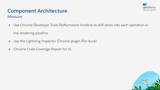 Component Architecture
● Use Chrome Developer Tools Performance timeline to drill down into each operation in
the rendering pipeline
● Use the Lightning Inspector Chrome plugin (For Aura)
● Chrome Code Coverage Report for JS.
Measure
 