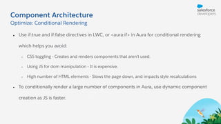 Component Architecture
● Use if:true and if:false directives in LWC, or <aura:if> in Aura for conditional rendering
which helps you avoid:
○ CSS toggling - Creates and renders components that aren’t used.
○ Using JS for dom manipulation - It is expensive.
○ High number of HTML elements - Slows the page down, and impacts style recalculations
● To conditionally render a large number of components in Aura, use dynamic component
creation as JS is faster.
Optimize: Conditional Rendering
 