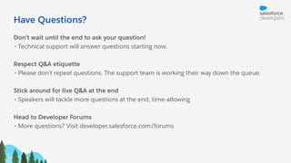 Have Questions?
Don’t wait until the end to ask your question!
• Technical support will answer questions starting now.
Respect Q&A etiquette
• Please don’t repeat questions. The support team is working their way down the queue.
Stick around for live Q&A at the end
• Speakers will tackle more questions at the end, time-allowing
Head to Developer Forums
• More questions? Visit developer.salesforce.com/forums
 