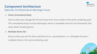 Component Architecture
● Clean Unrendered Body
Occurs when you change the isTrue/if:true from true to false in the same rendering cycle.
The unrendered body must be destroyed, which is avoidable work for the framework that
slows down rendering time.
● Multiple Items Set
Occurs when you set the items attribute of an <aura:iteration> or <template for:each>
multiple times in the same rendering cycle.
Optimize: Fix Performance Warnings in Aura
 
