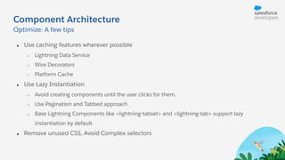 Component Architecture
● Use caching features wherever possible
○ Lightning Data Service
○ Wire Decorators
○ Platform Cache
● Use Lazy Instantiation
○ Avoid creating components until the user clicks for them.
○ Use Pagination and Tabbed approach
○ Base Lightning Components like <lightning-tabset> and <lightning-tab> support lazy
instantiation by default.
● Remove unused CSS, Avoid Complex selectors
Optimize: A few tips
 